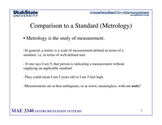MAE 3340 INSTRUMENTATION SYSTEMS	

 3
	

Comparison to a Standard (Metrology)	

• Metrology is the study of measurement. 	

-In general, a metric is a scale of measurement defined in terms of a 	

standard: i.e. in terms of well-defined unit. 	

- If one says I am 5, that person is indicating a measurement without 	

supplying an applicable standard. 	

-They could mean I am 5 years old or I am 5 feet high.	

-Measurements are at best ambiguous, or at worst, meaningless, with out units! 	

 