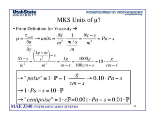 MAE 3340 INSTRUMENTATION SYSTEMS	

 31
	

MKS Units of µ?	

• From Definition for Viscosity !	

Nt − s
m2
=
kg − m
s2
⎛
⎝
⎜
⎞
⎠
⎟− s
m2
=
kg
m − s
=
1000g
100cm − s
=10 ⋅
g
cm − s
µ =
τwall
∂u
∂y
→ units ≈
Nt
m2
⋅
1
m / s
m
=
Nt − s
m2
= Pa − s
→ poise ≡1⋅ P =1⋅
g
cm − s
→ 0.10 ⋅ Pa − s
→1⋅ Pa − s =10 ⋅ P
→centipoise ≡1⋅ cP=0.001⋅ Pa − s = 0.01⋅ P
 