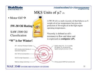 MAE 3340 INSTRUMENTATION SYSTEMS	

 32
	

MKS Units of µ? (2)	

• Motor Oil?!	

5W-30 Oil Rating?	

SAW J300 Oil
Classification	

A 5W-30 oil is a mult-viscosity oil that behaves as 5-
weight oil at low temperatures but gives the
protection of 30-weight oil at the high engine
operating temperatures.	

Viscosity is defined as oil’s
resistance to flow and shear and
is expressed as centipoise (cP). 	

“W” is for Winter!	

 