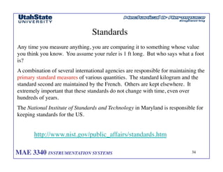 MAE 3340 INSTRUMENTATION SYSTEMS	

 34
	

Standards	

Any time you measure anything, you are comparing it to something whose value
you think you know. You assume your ruler is 1 ft long. But who says what a foot
is?	

A combination of several international agencies are responsible for maintaining the
primary standard measures of various quantities. The standard kilogram and the
standard second are maintained by the French. Others are kept elsewhere. It
extremely important that these standards do not change with time, even over
hundreds of years.	

The National Institute of Standards and Technology in Maryland is responsible for
keeping standards for the US. 	

http://www.nist.gov/public_affairs/standards.htm	

 