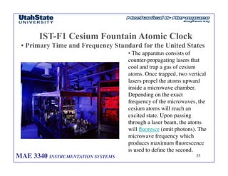 MAE 3340 INSTRUMENTATION SYSTEMS	

 35
	

IST-F1 Cesium Fountain Atomic Clock
• Primary Time and Frequency Standard for the United States
• The apparatus consists of
counter-propagating lasers that
cool and trap a gas of cesium
atoms. Once trapped, two vertical
lasers propel the atoms upward
inside a microwave chamber.
Depending on the exact
frequency of the microwaves, the
cesium atoms will reach an
excited state. Upon passing
through a laser beam, the atoms
will fluoresce (emit photons). The
microwave frequency which
produces maximum fluorescence
is used to define the second.
 