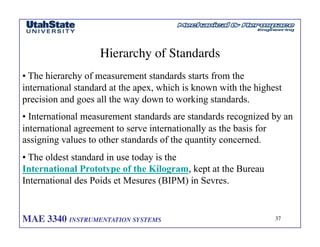 MAE 3340 INSTRUMENTATION SYSTEMS	

 37
	

Hierarchy of Standards	

• The hierarchy of measurement standards starts from the
international standard at the apex, which is known with the highest
precision and goes all the way down to working standards.
• International measurement standards are standards recognized by an
international agreement to serve internationally as the basis for
assigning values to other standards of the quantity concerned.
• The oldest standard in use today is the
International Prototype of the Kilogram, kept at the Bureau
International des Poids et Mesures (BIPM) in Sevres.
 
