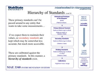 MAE 3340 INSTRUMENTATION SYSTEMS	

 38
	

Hierarchy of Standards (cont’d)	

These primary standards can’t be
passed around to any entity that
wants to take some measurements…	

if we expect them to maintain their
values, so secondary standards are
kept which may be somewhat less
accurate, but much more accessible. 	

These are calibrated against the
primary standards. In this manner, a
hierarchy of standards exist. 	

 
