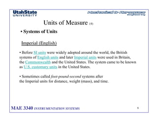 MAE 3340 INSTRUMENTATION SYSTEMS	

 6
	

Units of Measure (4)	

• Systems of Units	

Imperial (English)	

• Before SI units were widely adopted around the world, the British
systems of English units and later Imperial units were used in Britain,
the Commonwealth and the United States. The system came to be known
as U.S. customary units in the United States.
• Sometimes called foot-pound-second systems after
the Imperial units for distance, weight (mass), and time.
 