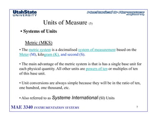 MAE 3340 INSTRUMENTATION SYSTEMS	

 7
	

Units of Measure (5)	

• Systems of Units	

Metric (MKS)	

• The metric system is a decimalised system of measurement based on the
Meter (M), kilogram (K), and second (S).
• The main advantage of the metric system is that is has a single base unit for
each physical quantity. All other units are powers of ten or multiples of ten
of this base unit.
• Unit conversions are always simple because they will be in the ratio of ten,
one hundred, one thousand, etc.
• Also referred to as Systeme International (SI) Units
 
