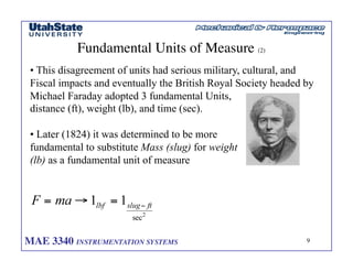 MAE 3340 INSTRUMENTATION SYSTEMS	

 9
	

Fundamental Units of Measure (2)	

• This disagreement of units had serious military, cultural, and
Fiscal impacts and eventually the British Royal Society headed by
Michael Faraday adopted 3 fundamental Units,
distance (ft), weight (lb), and time (sec).
• Later (1824) it was determined to be more
fundamental to substitute Mass (slug) for weight
(lb) as a fundamental unit of measure
 