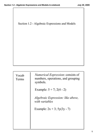Section 1.2 ­ Algebraic Expressions and Models A.notebook      July 29, 2009




              Section 1.2 ­ Algebraic Expressions and Models




           Vocab               Numerical Expression: consists of 
           Terms               numbers, operations, and grouping 
                               symbols.
                                  
                               Example: 5 + 7; 2(4 ­ 2)

                              Algebraic Expression: like above, 
                              with variables
                                 
                              Example: 2x + 3; 5y(3y ­ 7)




                                                                               1
 