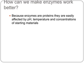 How can we make enzymes work
better?
 Because enzymes are proteins they are easily
affected by pH, temperature and concentrations
of starting materials
 