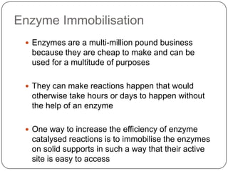 Enzyme Immobilisation
 Enzymes are a multi-million pound business
because they are cheap to make and can be
used for a multitude of purposes
 They can make reactions happen that would
otherwise take hours or days to happen without
the help of an enzyme
 One way to increase the efficiency of enzyme
catalysed reactions is to immobilise the enzymes
on solid supports in such a way that their active
site is easy to access
 