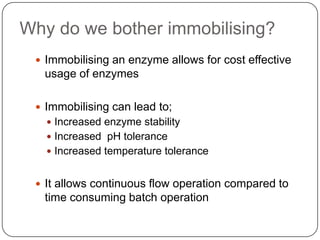 Why do we bother immobilising?
 Immobilising an enzyme allows for cost effective
usage of enzymes
 Immobilising can lead to;
 Increased enzyme stability
 Increased pH tolerance
 Increased temperature tolerance
 It allows continuous flow operation compared to
time consuming batch operation
 