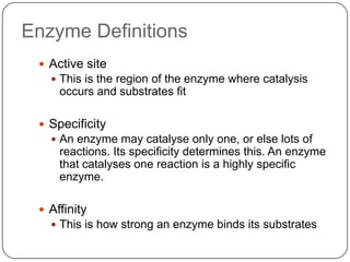 Enzyme Definitions
 Active site
 This is the region of the enzyme where catalysis
occurs and substrates fit
 Specificity
 An enzyme may catalyse only one, or else lots of
reactions. Its specificity determines this. An enzyme
that catalyses one reaction is a highly specific
enzyme.
 Affinity
 This is how strong an enzyme binds its substrates
 