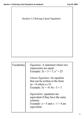 Section 1.3 Solving Linear Equations A.notebook                    July 29, 2009




                      Section 1.3 Solving Linear Equations




         Vocabulary            Equation: A statement where two 
                               expressions are equal. 
                               Example: 3x + 5 = 7; x2 = 25

                               Linear Equation: An equation 
                               that can be written in the form 
                               ax = b where a ≠ 0. 
                               Example: 3x = ­9; 4x ­ 5 = 3

                               Equivalent: equations are 
                               equivalent if they have the same 
                               solution.
                               Example: x = 5 and x ­ 1 = 4 are 
                               equivalent.

                                                                                   1
 