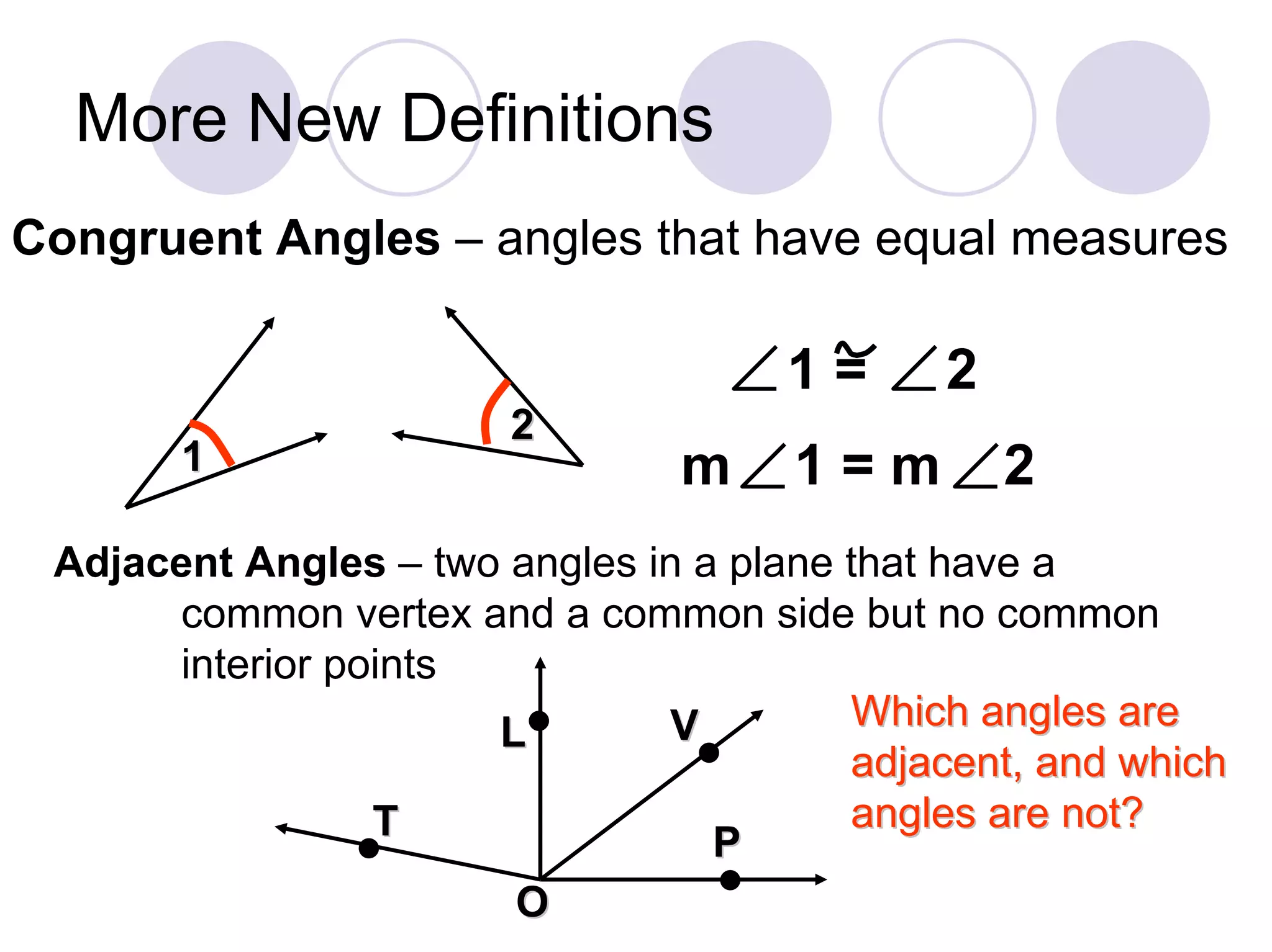 More New Definitions
Congruent Angles – angles that have equal measures

                                     1=      2
                       2
       1                        m     1=m        2
 Adjacent Angles – two angles in a plane that have a
      common vertex and a common side but no common
      interior points
                      L•       V         Which angles are
                                 •       adjacent, and which
                 T                       angles are not?
                •                 P
                       O          •
 