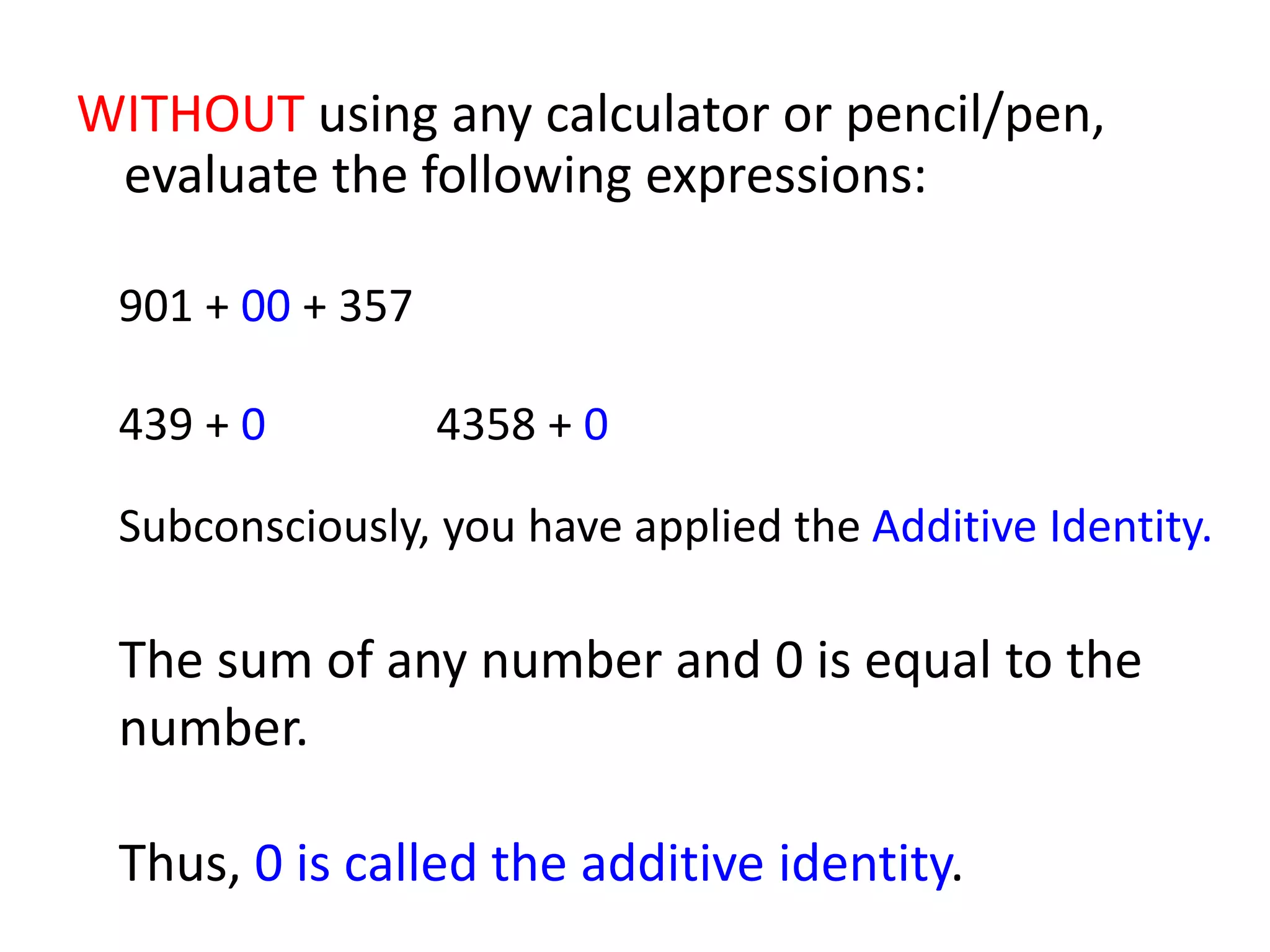 WITHOUT using any calculator or pencil/pen, evaluate the following expressions:901 + 00 + 357 439 + 0			4358 + 0Subconsciously, you have applied the Additive Identity.The sum of any number and 0 is equal to the number. Thus, 0 is called the additive identity.
