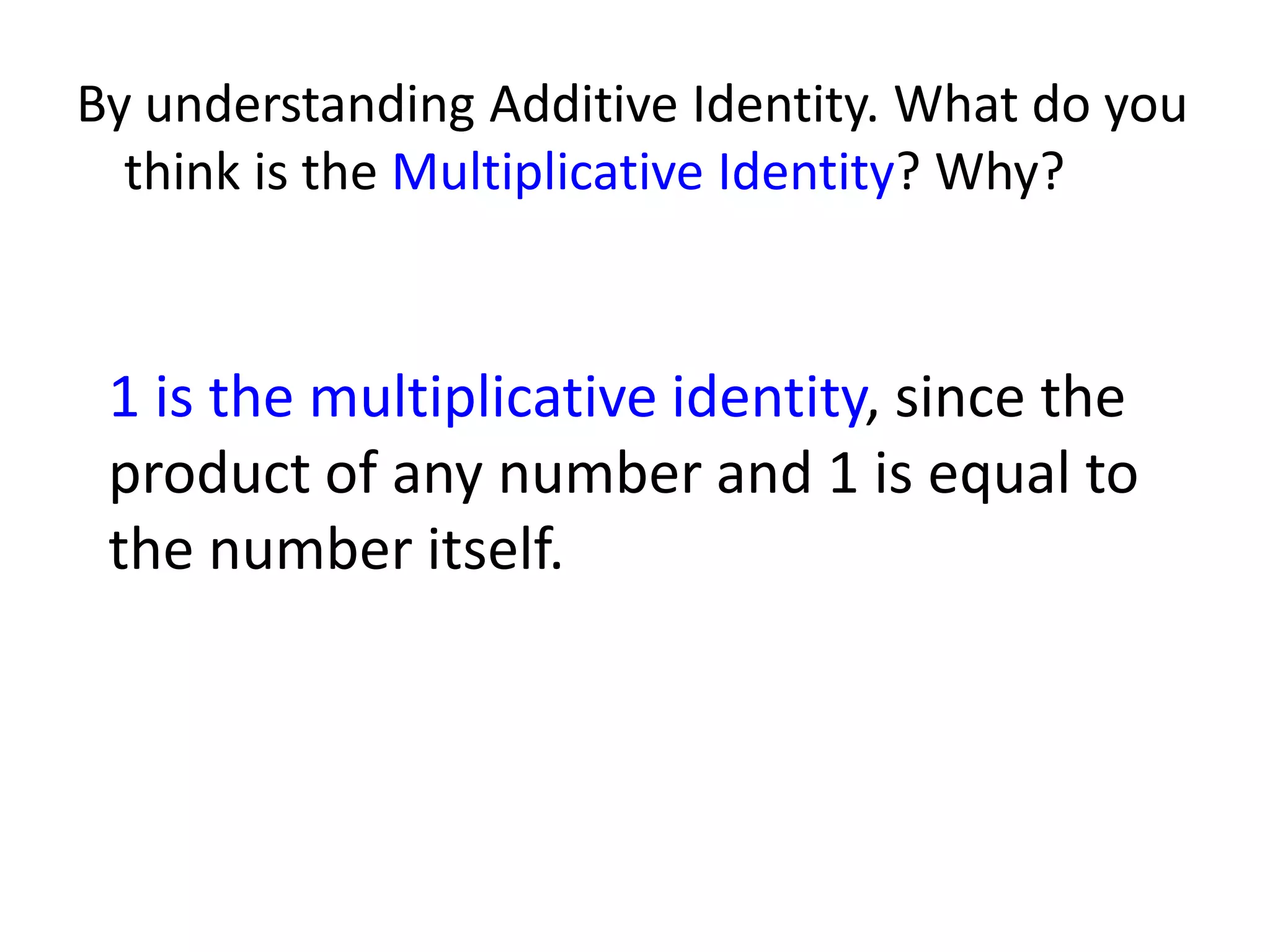 By understanding Additive Identity. What do you think is the Multiplicative Identity? Why?1 is the multiplicative identity, since the product of any number and 1 is equal to the number itself.