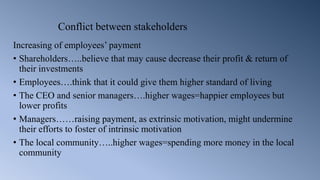 Conflict between stakeholders
Increasing of employees’ payment
• Shareholders…..believe that may cause decrease their profit & return of
their investments
• Employees….think that it could give them higher standard of living
• The CEO and senior managers….higher wages=happier employees but
lower profits
• Managers……raising payment, as extrinsic motivation, might undermine
their efforts to foster of intrinsic motivation
• The local community…..higher wages=spending more money in the local
community
 