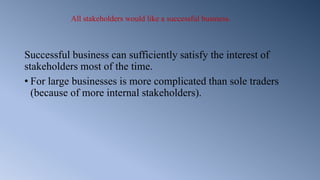 All stakeholders would like a successful business.
Successful business can sufficiently satisfy the interest of
stakeholders most of the time.
• For large businesses is more complicated than sole traders
(because of more internal stakeholders).
 