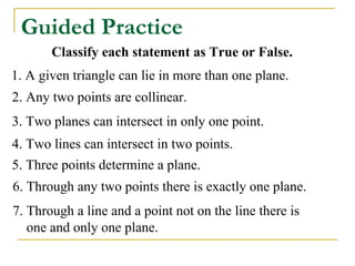 Guided Practice
       Classify each statement as True or False.
1. A given triangle can lie in more than one plane.
2. Any two points are collinear.
3. Two planes can intersect in only one point.
4. Two lines can intersect in two points.
5. Three points determine a plane.
6. Through any two points there is exactly one plane.
7. Through a line and a point not on the line there is
   one and only one plane.
 