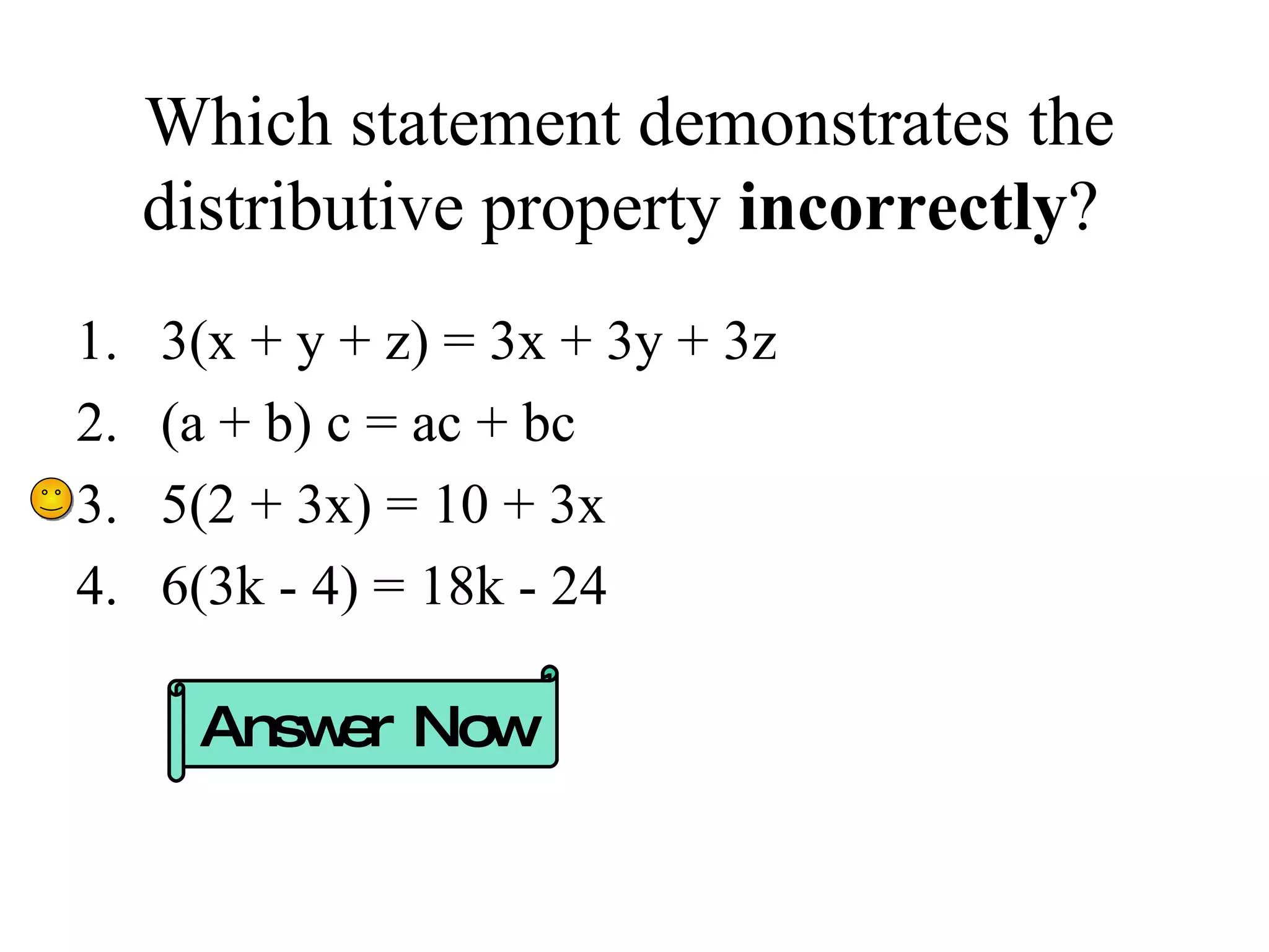 Which statement demonstrates the distributive property  incorrectly ?  3(x + y + z) = 3x + 3y + 3z (a + b) c = ac + bc 5(2 + 3x) = 10 + 3x 6(3k - 4) = 18k - 24 Answer Now 