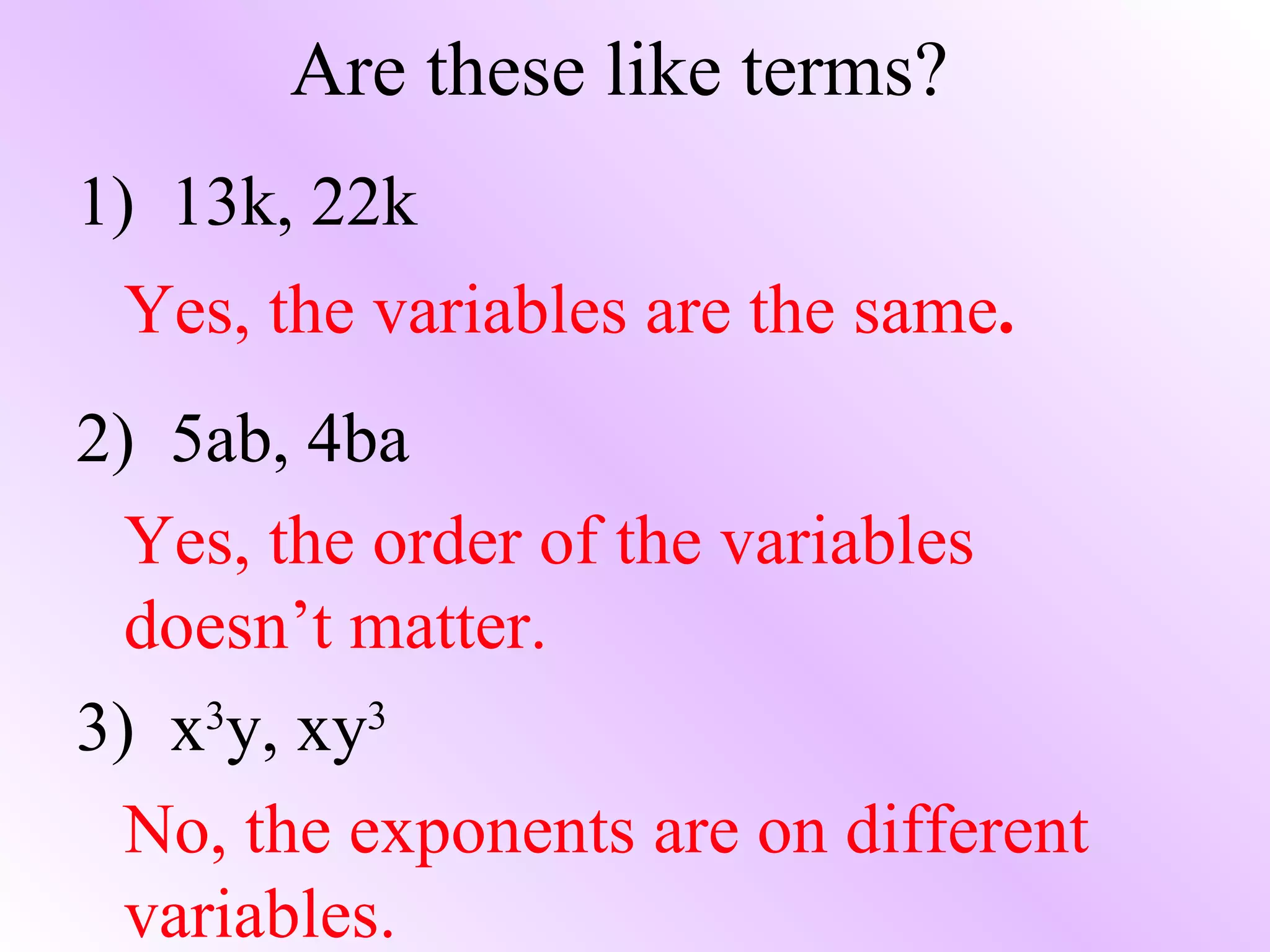 Are these like terms? 1)  13k, 22k Yes, the variables are the same . 2)  5ab, 4ba Yes, the order of the variables doesn’t matter. 3)  x 3 y, xy 3 No, the exponents are on different variables. 
