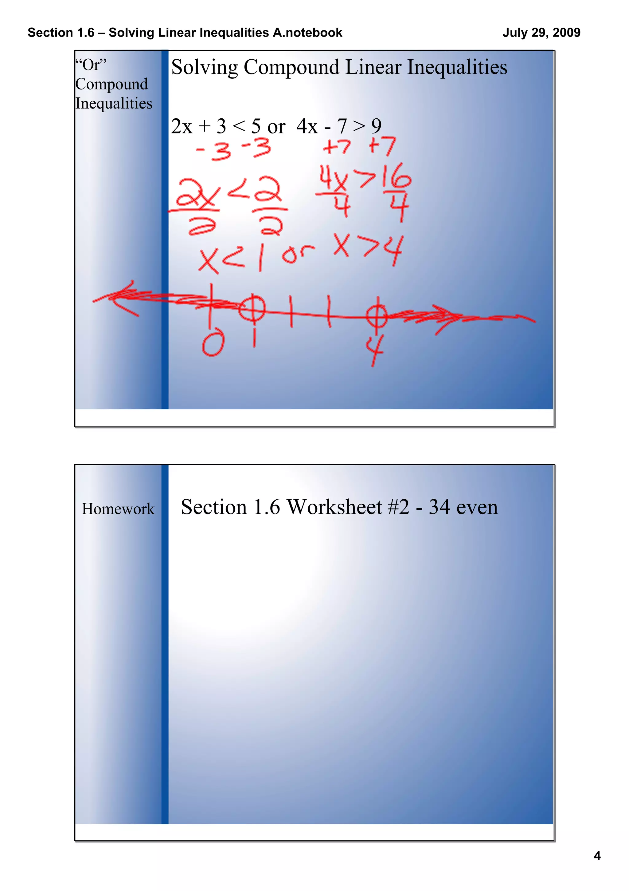 Section 1.6 – Solving Linear Inequalities A.notebook
4
July 29, 2009
Solving Compound Linear Inequalities“Or” 
Compound 
Inequalities 
2x + 3 < 5 or  4x ­ 7 > 9
Homework Section 1.6 Worksheet #2 ­ 34 even
 