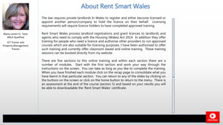 The law requires private landlords In Wales to register and either become licensed or
appoint another person/company to hold the licence on their behalf. Licensing
requirements will require licence holders to have completed approved training.
Rent Smart Wales process landlord registrations and grant licences to landlords and
agents who need to comply with the Housing (Wales) Act 2014. In addition they offer
training for people who need a licence and authorise other providers to run approved
courses which are also suitable for licensing purposes. I have been authorised to offer
such training and currently offer classroom based and online training. These training
sessions can be booked directly from my website.
There are five sections to this online training and within each section there are a
number of modules. Start with the first section and work your way through the
instructions on the screen. You can take as long as you like to complete the training.
When you have finished each module click on the recap page to consolidate what you
have learnt in that particular section. You can return to any of the slides by clicking on
the buttons on the screen or click on the home button to return to the menu. There is
an assessment at the end of the course (section 5) and based on your results you will
be able to downloadable the ‘Rent Smart Wales’ certificate.
Marie Lamb F.E. Tutor
ARLA Qualified
About Rent Smart Wales
Click Next
ICT Trainer and
Property Management
Trainer
 