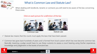  Common law is
effectively all law that
has not been
‘Enacted by
Parliament’.
 Legislation or
statute law has
become the
dominant form of
law making
What is Common Law and Statute Law?
 Statute law means that the courts must apply the laws that have been passed.
 Common law goes back hundreds of years and is formed from local custom which has now become common law.
Basically meaning a judge would have to use these customs to assess a court hearing using his/her experience,
knowledge and judgement in the books of ancient law.
Section 1Click Back Click Next
Statute LawCommon Law
Click on each picture for a definition of the law
When dealing with landlords, tenants or contracts you will need to be aware of the law concerning
these areas.
Home
 