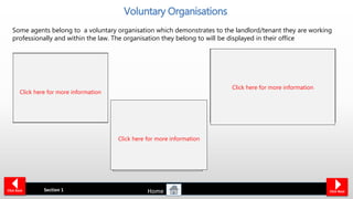 Agents are required to operate to
standards recognised by their
organisation. This basically means
that if a landlord makes a complaint
about any of the services they
receive from an agent, the scheme
will investigate the issueThe agent is part of a
‘Client Money Protection
Scheme’ and has a
customer complaints
procedure offering
independent redress
If an agent belongs to an
organisations it means the
agent has agreed to meet
defined standards of
customer service
Voluntary Organisations
Section 1 Click NextClick Back
Some agents belong to a voluntary organisation which demonstrates to the landlord/tenant they are working
professionally and within the law. The organisation they belong to will be displayed in their office
Click here for more information
Click here for more information
Click here for more information
Home
 