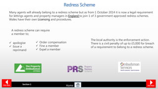 The local authority is the enforcement action.
There is a civil penalty of up to £5,000 for breach
of a requirement to belong to a redress scheme.
Redress Scheme
Many agents will already belong to a redress scheme but as from 1 October 2014 it is now a legal requirement
for lettings agents and property managers in England to join 1 of 3 government approved redress schemes.
Wales have their own Licensing and procedures.
Section 1Click Back Click Next
 apologise
 Issue a
reprimand
 Order compensation
 Fine a member
 Expel a member
A redress scheme can require
a member to;
Home
 