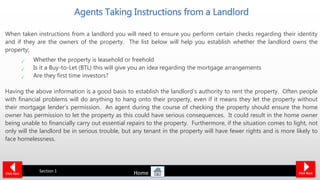 Agents Taking Instructions from a Landlord
When taken instructions from a landlord you will need to ensure you perform certain checks regarding their identity
and if they are the owners of the property. The list below will help you establish whether the landlord owns the
property;
Whether the property is leasehold or freehold
Is it a Buy-to-Let (BTL) this will give you an idea regarding the mortgage arrangements
Are they first time investors?
Having the above information is a good basis to establish the landlord’s authority to rent the property. Often people
with financial problems will do anything to hang onto their property, even if it means they let the property without
their mortgage lender’s permission. An agent during the course of checking the property should ensure the home
owner has permission to let the property as this could have serious consequences. It could result in the home owner
being unable to financially carry out essential repairs to the property. Furthermore, if the situation comes to light, not
only will the landlord be in serious trouble, but any tenant in the property will have fewer rights and is more likely to
face homelessness.
Click NextClick Back
Section 1
Home
 