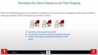 Permission for Home Owners to Let Their Property
Which of the following, do you think could be a consequence of not informing a mortgage provider of your intention
to let your property? Click on the picture you think is correct….
Click Back Click Next
Section 1
a) Insurance policies could be invalid
b) The landlord could be ordered to pay the loan back
c) A black mark may go against the landlords credit
rating
a) c)b)
Home
 