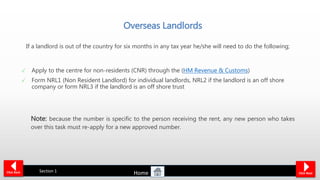 Overseas Landlords
Apply to the centre for non-residents (CNR) through the (HM Revenue & Customs)
Form NRL1 (Non Resident Landlord) for individual landlords, NRL2 if the landlord is an off shore
company or form NRL3 if the landlord is an off shore trust
Section 1Click Back Click Next
If a landlord is out of the country for six months in any tax year he/she will need to do the following;
Note: because the number is specific to the person receiving the rent, any new person who takes
over this task must re-apply for a new approved number.
Home
 