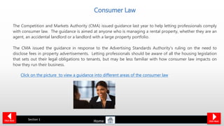Consumer Law
Click NextClick Back Section 1
The Competition and Markets Authority (CMA) issued guidance last year to help letting professionals comply
with consumer law. The guidance is aimed at anyone who is managing a rental property, whether they are an
agent, an accidental landlord or a landlord with a large property portfolio.
The CMA issued the guidance in response to the Advertising Standards Authority's ruling on the need to
disclose fees in property advertisements. Letting professionals should be aware of all the housing legislation
that sets out their legal obligations to tenants, but may be less familiar with how consumer law impacts on
how they run their business.
Click on the picture to view a guidance into different areas of the consumer law
Home
 