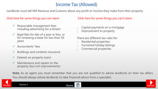 Landlords must tell HM Revenue and Customs about any profit or income they make from their property.
Click here for some things you can claim Click here for some things you can’t claim
 Reasonable management fees
including advertising for a tenant
 legal fees for lets of a year or less, or
for renewing a lease for less than 50
years
 Accountants’ fees
 Buildings and contents insurance
 Interest on property loans
 Maintenance and repairs to the
property (but not improvements)
Income Tax (Allowed)
Click Back Section 1 Click Next
Capital payments on a mortgage
Improvement to property
There are different tax rules for:
Residential properties
Furnished holiday lettings
Commercial properties
Note; As an agent you must remember that you are not qualified to advise landlords on their tax affairs.
You should always advise landlords to take financial advice from a specialist.
Home
 