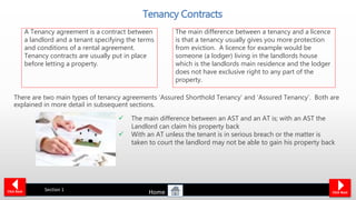 Tenancy Contracts
There are two main types of tenancy agreements ‘Assured Shorthold Tenancy’ and ‘Assured Tenancy’. Both are
explained in more detail in subsequent sections.
Section 1Click Back Click Next
 The main difference between an AST and an AT is; with an AST the
Landlord can claim his property back
 With an AT unless the tenant is in serious breach or the matter is
taken to court the landlord may not be able to gain his property back
A Tenancy agreement is a contract between
a landlord and a tenant specifying the terms
and conditions of a rental agreement.
Tenancy contracts are usually put in place
before letting a property.
The main difference between a tenancy and a licence
is that a tenancy usually gives you more protection
from eviction. A licence for example would be
someone (a lodger) living in the landlords house
which is the landlords main residence and the lodger
does not have exclusive right to any part of the
property.
Home
 