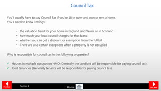 Council Tax
You’ll usually have to pay Council Tax if you’re 18 or over and own or rent a home.
You’ll need to know 3 things:
• the valuation band for your home in England and Wales or in Scotland
• how much your local council charges for that band
• whether you can get a discount or exemption from the full bill
• There are also certain exceptions when a property is not occupied
Who is responsible for council tax in the following properties?
 Houses in multiple occupation HMO (Generally the landlord will be responsible for paying council tax)
 Joint tenancies (Generally tenants will be responsible for paying council tax)
Click Back Click Next
Section 1
Home
 