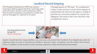 6 years
Landlord Record Keeping
The Property Ombudsman (TPO) has issued a
warning to letting agents that they must keep clear
and full written records of all transactions within
their business including conversations, emails and
phone messages for a period of six years.
Click Back Click Next
Section 1
The legal advisor at TPO says; ‘If a complainant
makes a claim and has a record which appears to
substantiate that claim but the agent is unable to
provide any concurrent evidence to counter the
allegation, the result is that I can only find in the
complainant’s favour’.
Agents should take their responsibilities very seriously, and protect their landlords from illegitimate claims by
keeping written records of maintenance problems reported, repairs completed, and all contacts with tenants.
This is in addition to full records of rents received, payments made and tenancies terminated
How long should records
be kept for?
Click on the picture
Home
 