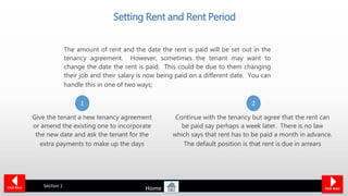 The amount of rent and the date the rent is paid will be set out in the
tenancy agreement. However, sometimes the tenant may want to
change the date the rent is paid. This could be due to them changing
their job and their salary is now being paid on a different date. You can
handle this in one of two ways;
Setting Rent and Rent Period
Click NextClick Back Section 1
Give the tenant a new tenancy agreement
or amend the existing one to incorporate
the new date and ask the tenant for the
extra payments to make up the days
Continue with the tenancy but agree that the rent can
be paid say perhaps a week later. There is no law
which says that rent has to be paid a month in advance.
The default position is that rent is due in arrears
1 2
Home
 