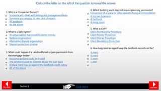 1. Who is a ‘Connected Person’?
Someone who deals with letting and management tasks
Someone you employ to take care of repairs
All landlords
All the above
2. What is a Safe Agent?
An organisation that protects clients’ money
Redress organisation
Alternative dispute organisation
Deposit protection scheme
3. What could happen if a Landlord failed to gain permission from
the mortgage lender?
Insurance policies could be invalid
The landlord could be ordered to pay the loan back
A black mark may go against the landlords credit rating
All of the above
Click on the letter on the left of the question to reveal the answer
4. Which building work may not require planning permission?
Conversion of a space or cellar space to living accommodation
A Kitchen Extension
A bedroom
A living room
5. What is CMP?
Client Membership Procedure
Client Money Protection
Client Money Procedure
Client Mandatory Protection
6. How long must an agent keep the landlords records on file?
4 years
6 years
2 years
1 year
Click Back Section 1 Click Next
b)
a)
c)
d)
a)
b)
c)
d)
a)
c)
d)
b)
a)
c)
d)
b)
a)
c)
b)
d)
a)
b)
c)
d)
Click Here
 