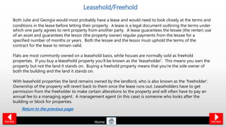 Both Julie and Georgia would most probably have a lease and would need to look closely at the terms and
conditions in the lease before letting their property. A lease is a legal document outlining the terms under
which one party agrees to rent property from another party. A lease guarantees the lessee (the renter) use
of an asset and guarantees the lessor (the property owner) regular payments from the lessee for a
specified number of months or years. Both the lessee and the lessor must uphold the terms of the
contract for the lease to remain valid.
Flats are most commonly owned on a leasehold basis, while houses are normally sold as freehold
properties. If you buy a leasehold property you'll be known as the 'leaseholder'. This means you own the
property but not the land it stands on. Buying a freehold property means that you're the sole owner of
both the building and the land it stands on.
With leasehold properties the land remains owned by the landlord, who is also known as the 'freeholder'.
Ownership of the property will revert back to them once the lease runs out. Leaseholders have to get
permission from the freeholder to make certain alterations to the property and will often have to pay an
annual fee to a managing agent. A management agent (in this case) is someone who looks after the
building or block for properties.
Click Back
Leasehold/Freehold
Click Next
Return to the previous page
Home
 