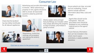 Advertising and provide information
to tenants. When advertising a
property to rent, agents should be
able to answer all reasonable
questions asked by potential
tenants.
Ensure adverts are clear, accurate
and not misleading. Ensure
adverts include sufficient
information about fees, costs and
charges
Clearly explain what principal
features/fittings are included, rather
than simply describing the property
as fully furnished, unfurnished or
partly furnished.
Check that the landlord
has Gas Safety Certificates
for all relevant appliances
Negotiating, conducting
viewings and arranging
and signing the tenancy
agreement
Ensure that any information
that can’t be included in the
advert, due to space
restrictions, is easily available
elsewhere
Consumer Law
Click Back
Agents fees should not be
transparent. Fees and
associated costs should be
displayed on any marketing
material and on the agents
website
Click Next
Click here to return to the previous page
Home
 
