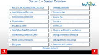 Section 1 – General Overview
• Part 1 of the Housing (Wales) Act 2014
• Agents Role and Services
• Common law and Statute
• Organisations
• Re-Dress Scheme
• Client money protection (CMP)
• Contracts
• Home Owner Permissions
• Mortgages • Leasehold and freehold
• Overseas landlords
• Consumer Law
• Income Tax
• Council tax
• Planning and Building regulations
• Letting agents record keeping
• Setting rent and rent period
• Alternative Dispute Resolution
Click NextClick Back
Recap on Section 1
 
