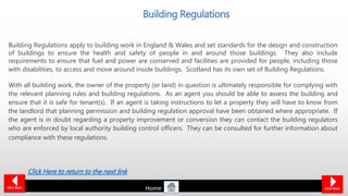 Building Regulations apply to building work in England & Wales and set standards for the design and construction
of buildings to ensure the health and safety of people in and around those buildings. They also include
requirements to ensure that fuel and power are conserved and facilities are provided for people, including those
with disabilities, to access and move around inside buildings. Scotland has its own set of Building Regulations.
With all building work, the owner of the property (or land) in question is ultimately responsible for complying with
the relevant planning rules and building regulations. As an agent you should be able to assess the building and
ensure that it is safe for tenant(s). If an agent is taking instructions to let a property they will have to know from
the landlord that planning permission and building regulation approval have been obtained where appropriate. If
the agent is in doubt regarding a property improvement or conversion they can contact the building regulators
who are enforced by local authority building control officers. They can be consulted for further information about
compliance with these regulations.
Building Regulations
Click NextClick Back
Click Here to return to the next link
Home
 