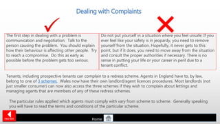 Dealing with Complaints
The particular rules applied which agents must comply with vary from scheme to scheme. Generally speaking
you will have to read the terms and conditions of the particular scheme.
Click Back
The first step in dealing with a problem is
communication and negotiation. Talk to the
person causing the problem. You should explain
how their behaviour is affecting other people. Try
to reach a compromise. Do this as early as
possible before the problem gets too serious.
Do not put yourself in a situation where you feel unsafe: If you
ever feel like your safety is in jeopardy, you need to remove
yourself from the situation. Hopefully, it never gets to this
point, but if it does, you need to move away from the situation
and consult the proper authorities if necessary. There is no
sense in putting your life or your career in peril due to a
tenant conflict.
Tenants, including prospective tenants can complain to a redress scheme. Agents in England have to, by law,
belong to one of 3 schemes. Wales now have their own landlord/agent licences procedures. Most landlords (not
just smaller consumer) can now also access the three schemes if they wish to complain about lettings and
managing agents that are members of any of these redress schemes.
Home
 