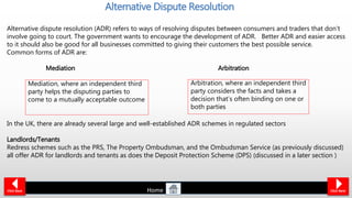 Alternative dispute resolution (ADR) refers to ways of resolving disputes between consumers and traders that don’t
involve going to court. The government wants to encourage the development of ADR. Better ADR and easier access
to it should also be good for all businesses committed to giving their customers the best possible service.
Common forms of ADR are:
Mediation Arbitration
In the UK, there are already several large and well-established ADR schemes in regulated sectors
Landlords/Tenants
Redress schemes such as the PRS, The Property Ombudsman, and the Ombudsman Service (as previously discussed)
all offer ADR for landlords and tenants as does the Deposit Protection Scheme (DPS) (discussed in a later section )
Alternative Dispute Resolution
Click Back
Mediation, where an independent third
party helps the disputing parties to
come to a mutually acceptable outcome
Arbitration, where an independent third
party considers the facts and takes a
decision that’s often binding on one or
both parties
Click NextHome
 