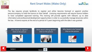 All private landlords who have a
rental property in Wales must
register themselves and the
addresses of their rental
properties in Wales.
Landlords who undertake defined
letting or property management
activities at a rental property in
Wales must apply for a licence. If a
landlord instructs an agent to do
such work on their behalf, it is that
agent who must become licensed
Rent Smart Wales (Wales Only)
The law requires private landlords to register and either become licensed or appoint another
person/company to hold the licence on their behalf. Licensing requirements will require licence holders
to have completed approved training. This training will provide agents with relevant, up to date
information and professional development opportunities in order to successfully manage tenancies within
the law. A licence expires at the end of a period of 5 years beginning with the date it was granted.
In order to get a licence a
person must be adequately
trained, and also declare
themselves ‘fit and proper’
Who Needs to register?
Click on the picture
What about Letting Agents?
Click on the picture
Who Needs to be Trained?
Click on the picture
Home
Section 1
Click NextClick Back
 