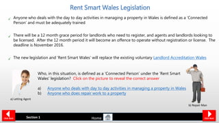 Anyone who deals with the day to day activities in managing a property in Wales is defined as a ‘Connected
Person’ and must be adequately trained
There will be a 12 month grace period for landlords who need to register, and agents and landlords looking to
be licensed. After the 12 month period it will become an offence to operate without registration or license. The
deadline is November 2016.
The new legislation and ‘Rent Smart Wales’ will replace the existing voluntary Landlord Accreditation Wales
Section 1
Rent Smart Wales Legislation
Home Click NextClick Back
Who, in this situation, is defined as a ‘Connected Person’ under the ‘Rent Smart
Wales’ legislation? Click on the picture to reveal the correct answer
a) Anyone who deals with day to day activities in managing a property in Wales
b) Anyone who does repair work to a property
a) Letting Agent
b) Repair Man
 