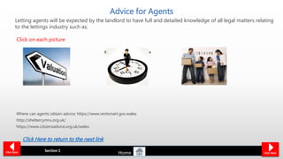 Be realistic when giving advice
such as;
Market Value is based on;
Condition
Market
Location
Age
Improvements
Be honest with the type of
tenants the landlord can
expect.
How long the property
will take to rent.
Advice for Agents
Where can agents obtain advice; https://www.rentsmart.gov.wales
http://sheltercymru.org.uk/
https://www.citizensadvice.org.uk/wales
Section 1 Click NextClick Back
Click Here to return to the next link
Letting agents will be expected by the landlord to have full and detailed knowledge of all legal matters relating
to the lettings industry such as;
Click on each picture
Home
 