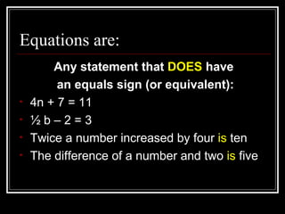 Equations are: Any statement that  DOES  have an equals sign (or equivalent): 4n + 7 = 11 ½ b – 2 = 3 Twice a number increased by four  is  ten The difference of a number and two  is  five 
