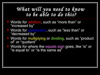 What will you need to know  to be able to do this? Words for  addition , such as “more than” or “increased by” Words for  subtraction , such as “less than” or “decreased by” Words for  multiplying  or  dividing , such as “product of” or “quotient” Words for where the  equals sign  goes, like ‘is” or “is equal to” or “is the same as” 